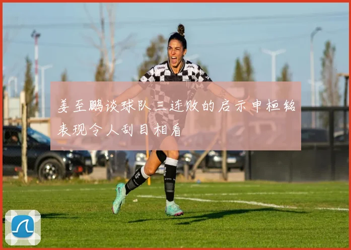 姜至鹏谈球队三连败的启示申桓铭表现令人刮目相看