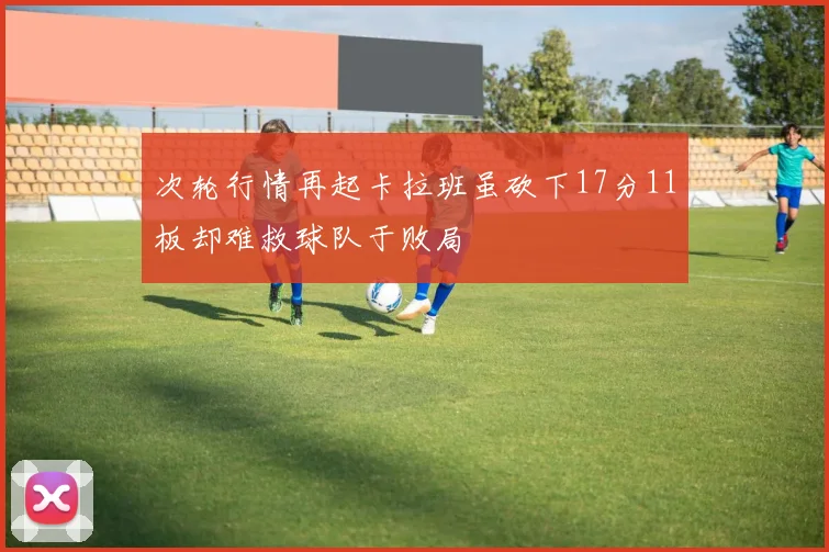 次轮行情再起卡拉班虽砍下17分11板却难救球队于败局