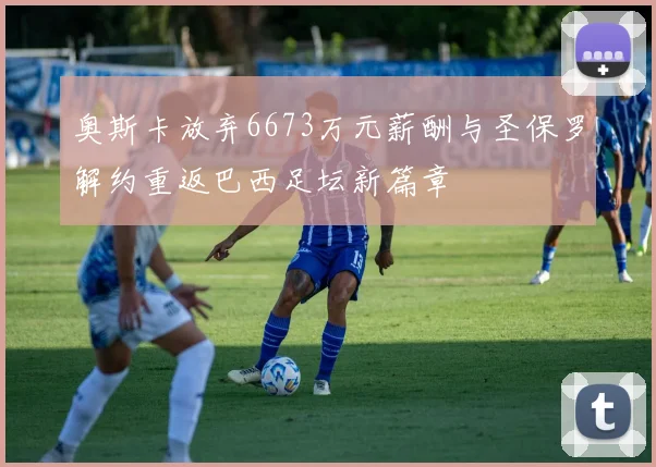 奥斯卡放弃6673万元薪酬与圣保罗解约重返巴西足坛新篇章