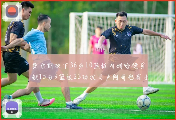 费尔斯砍下36分10篮板内姆哈德贡献15分9篮板23助攻马卢阿奇也有出色表现18分14篮板