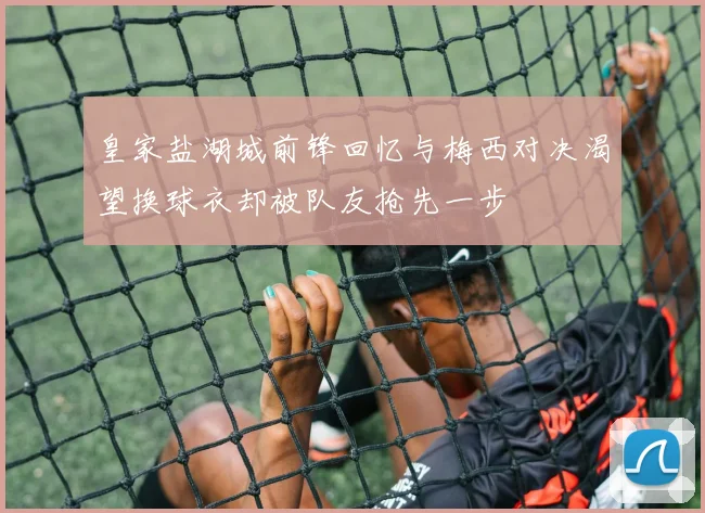 皇家盐湖城前锋回忆与梅西对决渴望换球衣却被队友抢先一步