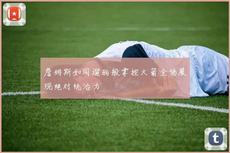 詹姆斯如同遛狗般掌控火箭全场展现绝对统治力