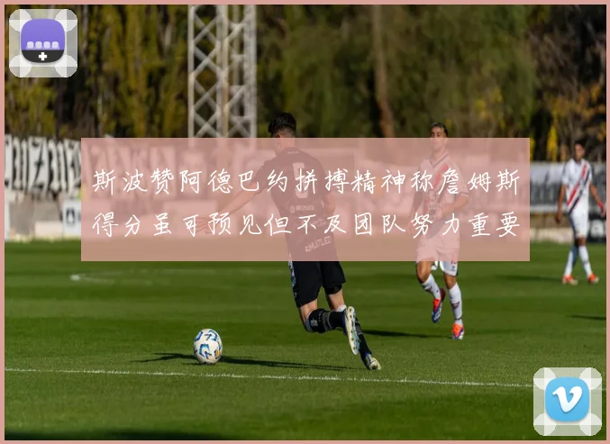 斯波赞阿德巴约拼搏精神称詹姆斯得分虽可预见但不及团队努力重要