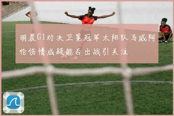 明晨G1对决卫冕冠军太阳队马威阿伦伤情成疑能否出战引关注