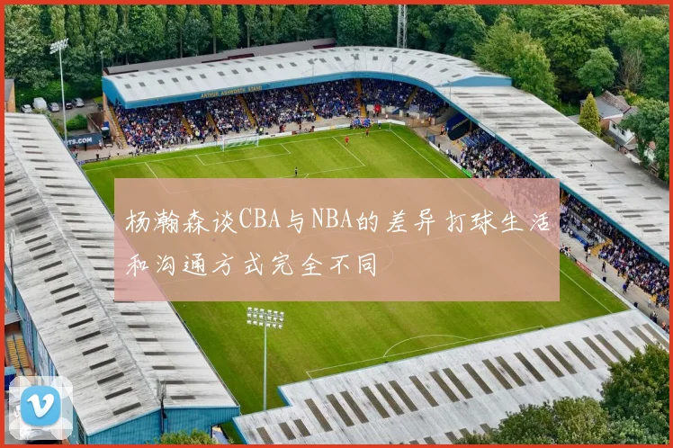 杨瀚森谈CBA与NBA的差异打球生活和沟通方式完全不同